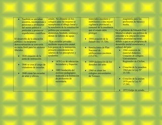 También se enviaban          estado. No obstante en los        materiales escolares y          magisterio para los
        socorros, recompensas o      colegios para las mujeres se      mobiliarios y una mayor         profesores de básica y
        pensiones a profesores       reemplazara el dibujo lineal y    vigilancia provincial y         media.
        del sector público o         la enseñanza de la constitución   comunal de la enseñanza
        particular y promover        política por economía             que el estado debe      En el gobierno de Eduardo Frei
        expediciones científicas.    domestica, bordado, costura y     proteger.               Montalva adopta una política de
                                     demás de labores de aguja.                                conceder a la educación como
El desarrollo de la educación                                          1954 creación de la     primera prioridad nacional,
pública y la incipiente               *Las escuelas privadas           Junaeb (ley 15.720).    debido a que es un programa de
democratización se convertía         recibirán inspección estatal.                             desarrollo social económico y
en tierra fértil para los sectores   Los gastos de la instrucción      Instalaciones de Plan   cultural del país.
liberales.                           primaria consideraran los         Nacional de                     1966 comisión de
                                     salarios de los preceptores y     edificaciones escolares         material didáctico.
        1826 creación de la          ayudantes                         (15.676).                       Creación de colegios
        junta de instrucción.                                                                          Universitarios
                                            1879 Ley de educación      1959 declaración de los         Regionales de Chillan.
        1846 se crea el cargo de            Secundaria y Superior.     derechos del niño.
        visitadores de escuelas.                                                                       Creación de la junaeben
                                            1889 fundación del         1960 se crean los               1964 por la Ley Nº
        1848 crean las escuelas             instituto pedagógico       colegios universitarios         15.720.
        de artes y oficios.                 dedicada a la formación    de Temuco.
                                            de profesores de                                           Creación de la junjien
                                            secundaria.                                                1970 por la Ley N°
                                                                                                       17.301.

                                                                                                       1973 Golpe de estado.
 