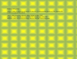 Referencias bibliográficas:

-Inzuza, J. (2009), La construcción del derecho a la educación y la institucionalidad educativa en Chile. Programa EPE,
FACSO.Universidad de Chile.OPECH

- Soto, F. (2000).Historia de la educación chilena. Santiago de Chile. CPEIP
-Campos, F. (1960). Desarrollo educacional (1810-1960). Editorial Andrés Bello.1960
-MINEDUC (2005). Nivel de Educación Básica. Memoria 2004-2005. Políticas del período.
 