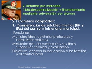 2.1 Cambios adoptados: 1.- Transferencias de establecimientos (EB. y EM.) del control ministerial al municipal. Funciones: Municipalidad: contratar profesores y administrar edificios Ministerio: det. de curriculum y sus libros, supervisión técnica y evaluación. Objetivos: acercar la educación a las familias y al control local. Fionella K. Macklins I.  Universidad de los Lagos  