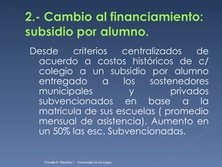 Desde criterios centralizados de acuerdo a costos históricos de c/ colegio a un subsidio por alumno entregado a los sostenedores municipales y privados subvencionados en base a la matrícula de sus escuelas ( promedio mensual de asistencia). Aumento en un 50% las esc. Subvencionadas. Fionella K. Macklins I.  Universidad de los Lagos  