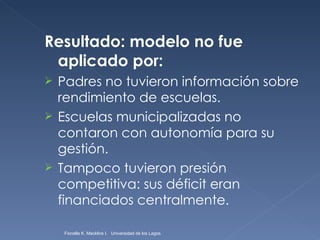 Resultado: modelo no fue aplicado por: Padres no tuvieron información sobre rendimiento de escuelas. Escuelas municipalizadas no contaron con autonomía para su gestión. Tampoco tuvieron presión competitiva: sus déficit eran financiados centralmente. Fionella K. Macklins I.  Universidad de los Lagos  