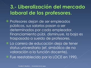 Profesores dejan de ser empleados públicos, sus salarios pasan a ser determinados por cada empleador. Financiamiento públ. disminuye, la baja es traspasada a sueldo de profesores. La carrera de educación deja de tener status universitario (ef. simbólico de no valoración a la función docente). Fue reestablecido por la LOCE en 1990. Fionella K. Macklins I.  Universidad de los Lagos  