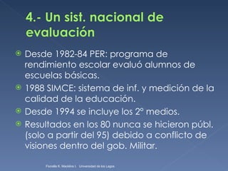 Desde 1982-84 PER: programa de rendimiento escolar evaluó alumnos de escuelas básicas. 1988 SIMCE: sistema de inf. y medición de la calidad de la educación. Desde 1994 se incluye los 2° medios. Resultados en los 80 nunca se hicieron públ. (solo a partir del 95) debido a conflicto de visiones dentro del gob. Militar. Fionella K. Macklins I.  Universidad de los Lagos  