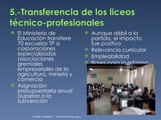 El Ministerio de Educación transfiere 70 escuelas TP a corporaciones especializadas (asociaciones gremiales empresariales de la agricultura, minería y comercio Asignación presupuestaria anual (superior a la subvención  Aunque débil a la partida, el impacto fue positivo Relevancia curricular Empleabilidad Bases para la reforma Fionella K. Macklins I.  Universidad de los Lagos  