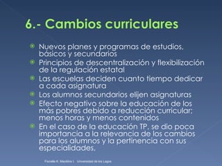 Nuevos planes y programas de estudios, básicos y secundarios Principios de descentralización y flexibilización de la regulación estatal Las escuelas deciden cuanto tiempo dedicar a cada asignatura  Los alumnos secundarios elijen asignaturas Efecto negativo sobre la educación de los más pobres debido a reducción curricular; menos horas y menos contenidos En el caso de la educación TP, se dio poca importancia a la relevancia de los cambios para los alumnos y la pertinencia con sus especialidades, Fionella K. Macklins I.  Universidad de los Lagos  