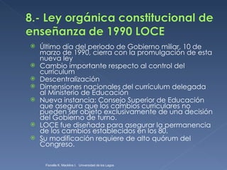 Último día del periodo de Gobierno miliar, 10 de marzo de 1990, cierra con la promulgación de esta nueva ley Cambio importante respecto al control del currículum Descentralización Dimensiones nacionales del currículum delegada al Ministerio de Educación Nueva instancia: Consejo Superior de Educación que asegura que los cambios curriculares no pueden ser objeto exclusivamente de una decisión del Gobierno de turno. LOCE fue diseñada para asegurar la permanencia de los cambios establecidos en los 80.  Su modificación requiere de alto quórum del Congreso. Fionella K. Macklins I.  Universidad de los Lagos  