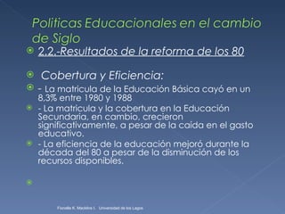 2.2.- Resultados de la reforma de los 80   Cobertura y Eficiencia: -  La matricula de la Educación Básica cayó en un 8,3% entre 1980 y 1988 - La matricula y la cobertura en la Educación Secundaria, en cambio, crecieron significativamente, a pesar de la caída en el gasto educativo. - La eficiencia de la educación mejoró durante la década del 80 a pesar de la disminución de los recursos disponibles. Fionella K. Macklins I.  Universidad de los Lagos  