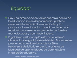 Hay una diferenciación socioeducativa dentro de la educación sostenida por recursos públicos, entre los establecimientos municipales y los privados subvencionados. Los últimos tienen una matrícula proveniente en promedio de familias mas educadas y con mayor ingreso. El gobierno militar aceptó esto; no le interesó abordar las desigualdades existentes. Por lo que se puede decir que la reforma de los 80 es seriamente deficitaria respecto a criterios de igualdad de oportunidades de aprendizaje e integración educativa. Fionella K. Macklins I.  Universidad de los Lagos  