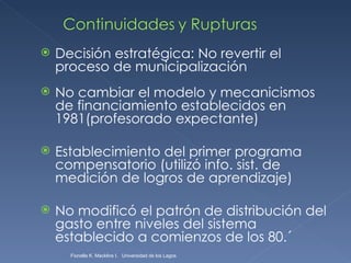 Decisión estratégica: No revertir el proceso de municipalización No cambiar el modelo y mecanicismos de financiamiento establecidos en 1981(profesorado expectante) Establecimiento del primer programa compensatorio (utilizó info. sist. de medición de logros de aprendizaje) No modificó el patrón de distribución del gasto entre niveles del sistema establecido a comienzos de los 80.´ Fionella K. Macklins I.  Universidad de los Lagos  