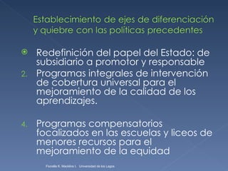 Redefinición del papel del Estado: de subsidiario a promotor y responsable Programas integrales de intervención de cobertura universal para el mejoramiento de la calidad de los aprendizajes. Programas compensatorios focalizados en las escuelas y liceos de menores recursos para el mejoramiento de la equidad Fionella K. Macklins I.  Universidad de los Lagos  