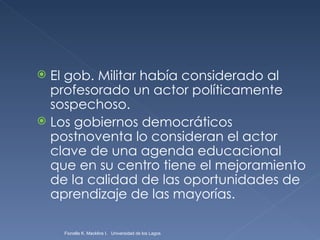 El gob. Militar había considerado al profesorado un actor políticamente sospechoso. Los gobiernos democráticos postnoventa lo consideran el actor clave de una agenda educacional que en su centro tiene el mejoramiento de la calidad de las oportunidades de aprendizaje de las mayorías. Fionella K. Macklins I.  Universidad de los Lagos  