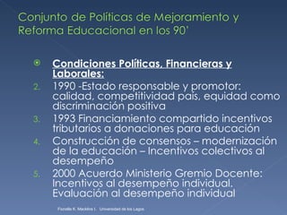 Condiciones Políticas, Financieras y Laborales: 1990 -Estado responsable y promotor: calidad, competitividad país, equidad como discriminación positiva  1993 Financiamiento compartido incentivos tributarios a donaciones para educación Construcción de consensos – modernización de la educación – Incentivos colectivos al desempeño 2000 Acuerdo Ministerio Gremio Docente: Incentivos al desempeño individual. Evaluación al desempeño individual Fionella K. Macklins I.  Universidad de los Lagos  