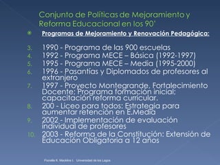 Programas de Mejoramiento y Renovación Pedagógica: 1990 - Programa de las 900 escuelas 1992 - Programa MECE – Básica (1992-1997) 1995 - Programa MECE – Media (1995-2000) 1996 - Pasantías y Diplomados de profesores al extranjero 1997 - Proyecto Montegrande, Fortalecimiento Docente; Programa formación inicial; capacitación reforma curricular. 200 - Liceo para todos: Estrategia para aumentar retención en E.Media 2002 - Implementación de evaluación individual de profesores 2003 - Reforma de la Constitución: Extensión de Educación Obligatoria a 12 años Fionella K. Macklins I.  Universidad de los Lagos  