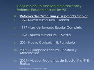 Reforma del Currículum y La jornada Escolar 1996 Nuevo currículum E. Básica 1997 – Ley de Jornada Escolar Completa 1998 - Nuevo currículum E. Media 200 - Nuevo Currículum E. Parvularia 2002 – Campaña Lectura - Escritura y Matemática 2004 – Nuevos Programas de Estudio 1° a 4° E. Básica Fionella K. Macklins I.  Universidad de los Lagos  