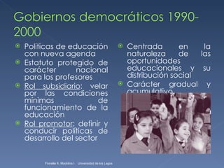 Políticas de educación con nueva agenda  Estatuto protegido de carácter nacional para los profesores Rol subsidiario : velar por las condiciones mínimas de funcionamiento de la educación Rol promotor : definir y conducir políticas de desarrollo del sector Centrada en la naturaleza de las oportunidades educacionales y su distribución social  Carácter gradual y acumulativo Fionella K. Macklins I.  Universidad de los Lagos  