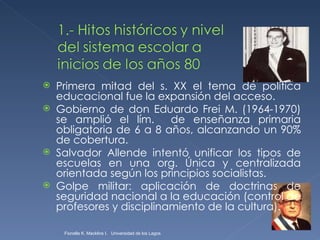 Primera mitad del s. XX el tema de política educacional fue la expansión del acceso. Gobierno de don Eduardo Frei M. (1964-1970) se amplió el lím.  de enseñanza primaria obligatoria de 6 a 8 años, alcanzando un 90% de cobertura. Salvador Allende intentó unificar los tipos de escuelas en una org. Única y centralizada orientada según los principios socialistas. Golpe militar: aplicación de doctrinas de seguridad nacional a la educación (control de profesores y disciplinamiento de la cultura). Fionella K. Macklins I.  Universidad de los Lagos  