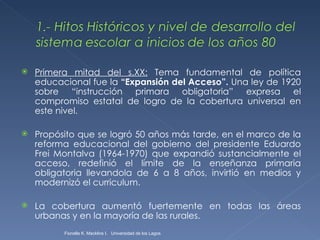 Primera mitad del s.XX:  Tema fundamental de política educacional fue la  “Expansión del Acceso”.  Una ley de 1920 sobre “instrucción primara obligatoria” expresa el compromiso estatal de logro de la cobertura universal en este nivel. Propósito que se logró 50 años más tarde, en el marco de la reforma educacional del gobierno del presidente Eduardo Frei Montalva (1964-1970) que expandió sustancialmente el acceso, redefinió el límite de la enseñanza primaria obligatoria llevandola de 6 a 8 años, invirtió en medios y modernizó el curriculum.  La cobertura aumentó fuertemente en todas las áreas urbanas y en la mayoría de las rurales. Fionella K. Macklins I.  Universidad de los Lagos  