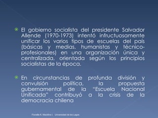 El gobierno socialista del presidente Salvador Allende (1970-1973) intentó infructuosamente unificar los varios tipos de escuelas del país (básicas y medias, humanistas y técnico-profesionales) en una organización única y centralizada, orientada según los principios socialistas de la época. En circunstancias de profunda división y convulsión política, la propuesta gubernamental de la “Escuela Nacional Unificada” contribuyó a la crisis de la democracia chilena Fionella K. Macklins I.  Universidad de los Lagos  