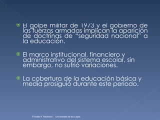 El golpe militar de 1973 y el gobierno de las fuerzas armadas implican la aparición de doctrinas de “seguridad nacional” a la educación. El marco institucional, financiero y administrativo del sistema escolar, sin embargo, no sufrió variaciones. La cobertura de la educación básica y media prosiguió durante este periodo.  Fionella K. Macklins I.  Universidad de los Lagos  