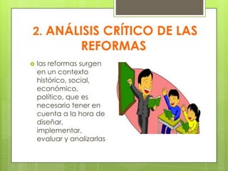 2. ANÁLISIS CRÍTICO DE LAS
REFORMAS
 las reformas surgen
en un contexto
histórico, social,
económico,
político, que es
necesario tener en
cuenta a la hora de
diseñar,
implementar,
evaluar y analizarlas
 