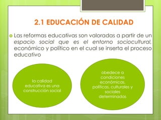  Las reformas educativas son valoradas a partir de un
espacio social que es el entorno sociocultural,
económico y político en el cual se inserta el proceso
educativo
2.1 EDUCACIÓN DE CALIDAD
la calidad
educativa es una
construcción social
obedece a
condiciones
económicas,
políticas, culturales y
sociales
determinadas
 