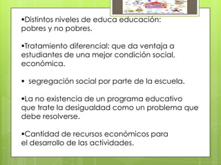 Distintos niveles de educa educación:
pobres y no pobres.
Tratamiento diferencial: que da ventaja a
estudiantes de una mejor condición social,
económica.
 segregación social por parte de la escuela.
La no existencia de un programa educativo
que trate la desigualdad como un problema que
debe resolverse.
Cantidad de recursos económicos para
el desarrollo de las actividades.
 