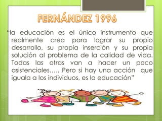 “la educación es el único instrumento que
realmente crea para lograr su propio
desarrollo, su propia inserción y su propia
solución al problema de la calidad de vida.
Todas las otras van a hacer un poco
asistenciales….. Pero si hay una acción que
iguala a los individuos, es la educación”
 