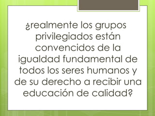 ¿realmente los grupos
privilegiados están
convencidos de la
igualdad fundamental de
todos los seres humanos y
de su derecho a recibir una
educación de calidad?
 