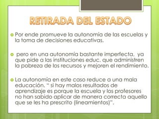  Por ende promueve la autonomía de las escuelas y
la toma de decisiones educativas.
 pero en una autonomía bastante imperfecta, ya
que pide a las instituciones educ. que administren
la pobreza de los recursos y mejoren el rendimiento.
 La autonomía en este caso reduce a una mala
educación. “ si hay malos resultados de
aprendizaje es porque la escuela y los profesores
no han sabido aplicar de manera correcta aquello
que se les ha prescrito (lineamientos)”.
 
