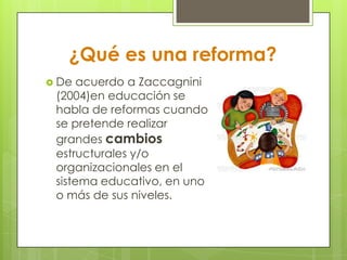 ¿Qué es una reforma?
 De acuerdo a Zaccagnini
(2004)en educación se
habla de reformas cuando
se pretende realizar
grandes cambios
estructurales y/o
organizacionales en el
sistema educativo, en uno
o más de sus niveles.
 