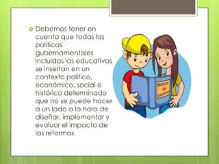 Debemos tener en
cuenta que todas las
políticas
gubernamentales
incluidas las educativas,
se insertan en un
contexto político,
económico, social e
histórico determinado
que no se puede hacer
a un lado a la hora de
diseñar, implementar y
evaluar el impacto de
las reformas.
 