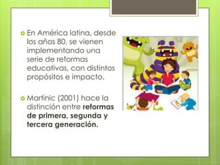  En América latina, desde
los años 80, se vienen
implementando una
serie de reformas
educativas, con distintos
propósitos e impacto.
 Martinic (2001) hace la
distinción entre reformas
de primera, segunda y
tercera generación.
 