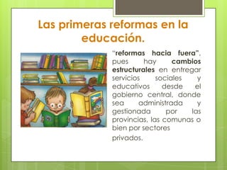 Las primeras reformas en la
educación.
“reformas hacia fuera”,
pues hay cambios
estructurales en entregar
servicios sociales y
educativos desde el
gobierno central, donde
sea administrada y
gestionada por las
provincias, las comunas o
bien por sectores
privados.
 
