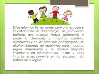 Estas reformas tienen como centro la escuela y
la calidad de los aprendizajes. Se promueven
políticas que otorgan mayor autonomía y
poder a directores y maestros; cambios
curriculares y en las prácticas pedagógicas; se
diseñan sistemas de incentivos para maestros
según desempeño y se realizan mayores
inversiones en infraestructura, textos y otros
insumos especialmente en las escuelas más
pobres de la región.
 