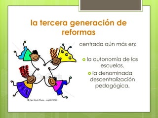 la tercera generación de
reformas
centrada aún más en:
 la autonomía de las
escuelas.
 la denominada
descentralización
pedagógica.
 