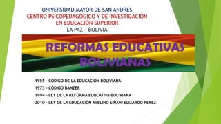 REFORMAS EDUCATIVAS
BOLIVIANAS
1955 – CÓDIGO DE LA EDUCACIÓN BOLIVIANA
1973 – CÓDIGO BANZER
1994 – LEY DE LA REFORMA EDUCATIVA BOLIVIANA
2010 – LEY DE LA EDUCACIÓN AVELINO SIÑANI ELIZARDO PEREZ
UNIVERSIDAD MAYOR DE SAN ANDRÉS
CENTRO PSICOPEDAGÓGICO Y DE INVESTIGACIÓN
EN EDUCACIÓN SUPERIOR
LA PAZ - BOLIVIA
 