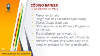 CÓDIGO BANZER
1 de febrero de 1973
▸ Planes de Estudio
▸ Programas de Enseñanza Aprendizaje
▸ Disposiciones Generales
▸ Oficialización de los Planes y Programas
de Estudio.
▸ Especialización por Niveles de
Educación desde las Escuelas Normales.
▸ Maestros Normalistas preparados para
poner en práctica los Planes de Estudio.
12
 