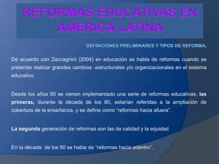 REFORMAS EDUCATIVAS EN AMERICA LATINA  DEFINICIONES PRELIMINARES Y TIPOS DE REFORMA. De acuerdo con Zaccagnini (2004) en educación se habla de reformas cuando se pretende realizar grandes cambios  estructurales y/o organizacionales en el sistema educativo. Desde los años 80 se vienen implementado una serie de reformas educativas, las primeras, durante la década de los 80, estarían referidas a la ampliación de cobertura de la enseñanza, y se define como “reformas hacia afuera”. La segunda generación de reformas son las de calidad y la equidad En la década  de los 90 se habla de “reformas hacia adentro”. 