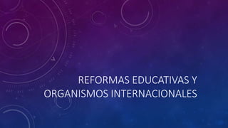 REFORMAS EDUCATIVAS Y
ORGANISMOS INTERNACIONALES
 