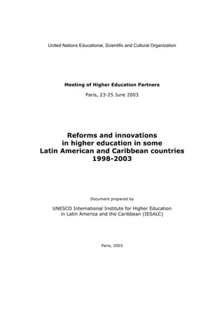 United Nations Educational, Scientific and Cultural Organization




          Meeting of Higher Education Partners

                    Paris, 23-25 June 2003




        Reforms and innovations
      in higher education in some
Latin American and Caribbean countries
              1998-2003




                       Document prepared by

    UNESCO International Institute for Higher Education
       in Latin America and the Caribbean (IESALC)




                            Paris, 2003
 