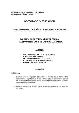ESCUELA INTERNACIONAL DE POST GRADO 
UNIVERSIDAD CÉSAR VALLEJO 
DOCTORADO EN EDUCACIÓN 
CURSO: SEMINARIO DE POLÍTICAS Y REFORMAS EDUCATIVAS 
POLÍTICAS Y REFORMAS EN EDUCACIÓN 
LATINOAMERICANA: EL CASO DE COLOMBIA. 
AUTORES: 
 EVELYN DEL SOCORRO GOICOCHEA RIOS 
 JORGE LUIS JARA MORILLO 
 ANA VILMA PERALTA IPARRAGUIRRE 
 MARÍA ROCÍO DEL P. LLAQUE SÁNCHEZ 
 MIRYAM GRISELDA LORA LOZA 
JUNIO 2008 
1. Objetivos: 
· Realizar una investigación bibliográfica a través de la WEB sobre 
características significativas de las políticas educativas actuales a nivel 
de educación básica y/o educación superior promovida por los Estados 
de países latinoamericanos. 
· Elaborar un informe de alto status académico propio de un nivel de 
doctorado. 
 