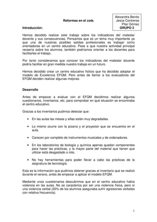 Alexandra Benito
                            Reformas en el cole.                  Jesús Contreras
                                                                     Pilar Gómez
Introducción:                                                       GRUPO 2

Hemos decidido realizar este trabajo sobre los indicadores del malestar
docente y sus consecuencias. Pensamos que es un tema muy importante ya
que una de nuestras posibles salidas profesionales es trabajar como
orientadores en un centro educativo. Pese a que nuestra actividad principal
recaería sobre los alumnos, también podríamos orientar a los docentes para
facilitarles el trabajo.

Por tanto consideramos que conocer los indicadores del malestar docente
podría facilitar en gran medida nuestro trabajo en un futuro.

Hemos decidido crear un centro educativo ficticio que ha decidido adoptar el
modelo de Excelencia EFQM. Pero antes de llamar a los evaluadores del
EFQM deciden realizar algunas mejoras.


Desarrollo

Antes de empezar a evaluar con el EFQM decidimos realizar algunos
cuestionarios, inventarios, etc. para comprobar en qué situación se encontraba
el centro educativo.

Gracias a los inventarios pudimos detectar que:

   •   En las aulas las mesas y sillas están muy degradadas.

   •   Lo mismo ocurre con la pizarra y el proyector que se encuentra en el
       aula.

   •   Carecen por completo de instrumentos musicales y de ordenadores.

   •   En los laboratorios de biología y química apenas quedan componentes
       para hacer las prácticas, y la mayor parte del material que tienen que
       utilizar está desgastado o roto.

   •   No hay herramientas para poder llevar a cabo las prácticas de la
       asignatura de tecnología.

Esta es la información que pudimos obtener gracias al inventario que se realizó
durante el verano, antes de empezar a aplicar el modelo EFQM.

Mediante unos cuestionarios descubrimos que en el centro educativo había
violencia en las aulas. No se caracteriza por ser una violencia física, pero sí
una violencia verbal (20% de los alumnos aseguraba sufrir agresiones verbales
con relativa frecuencia).




                                                                             1
 