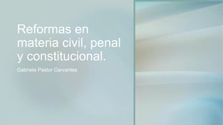 Reformas en
materia civil, penal
y constitucional.
Gabriela Pastor Cervantes
 