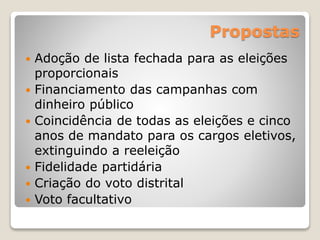 Propostas
 Adoção de lista fechada para as eleições
proporcionais
 Financiamento das campanhas com
dinheiro público
 Coincidência de todas as eleições e cinco
anos de mandato para os cargos eletivos,
extinguindo a reeleição
 Fidelidade partidária
 Criação do voto distrital
 Voto facultativo
 