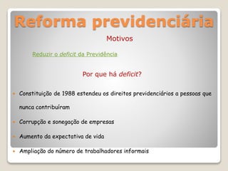 Reforma previdenciária
Motivos
Reduzir o deficit da Previdência
Por que há deficit?
 Constituição de 1988 estendeu os direitos previdenciários a pessoas que
nunca contribuíram
 Corrupção e sonegação de empresas
 Aumento da expectativa de vida
 Ampliação do número de trabalhadores informais
 
