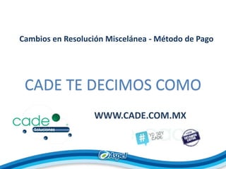 Cambios en Resolución Miscelánea - Método de Pago
CADE TE DECIMOS COMO
WWW.CADE.COM.MX
 