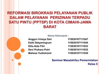 REFORMASI BIROKRASI PELAYANAN PUBLIK
DALAM PELAYANAN PERIZINAN TERPADU
SATU PINTU (PPTSP) DI KOTA CIMAHI-JAWA
BARAT
Nama Kelompok :
Anggun Irmaya Sari 115030107111047
Esthi Setyaningrum 115030107111044
Ellia Aida Fitri 115030101111033
Devi Prahara Putri 115030101111035
Mahesa Yudistiranti 115030107111039
Seminar Masalah/Isu Pemerintahan
Kelas C
 