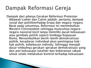 Dampak dari adanya Gerakan Reformasi Protestan 
dibawah Luther dan Calvin adalah: pertama, dampak 
sosial dan politikterhadap Eropa dan negara-negara 
Barat pada umumnya. Reformasi ini menimbulkan 
Western Christendom sehingga munculnya negara-negara 
nasional kecil tanpa memiliki pusat kekuasaan 
atau gembala politik seperti lembaga Kepausan 
Roma. Menumbuhkan benih-benih demokratisasi 
politik, kesadaran individual akan pentingnya hak-hak 
politik, kebebasan individu. Sehingga menjadi 
dasar timbulnya gerakan-gerakan demokratisasi yang 
dan anti kekuasaan totaliter dan keberanian rakyat 
untuk selalu melakukan kontrol terhadap kekuasaan. 
 