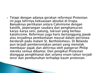  Tetapi dengan adanya gerakan reformasi Protestan 
ini juga lahirnya kekuasaan absolut di Eropa. 
Banyaknya pertikaian antara Calvinisme dengan 
katolik, peperangan saudara dan penghancuran 
karya-karya seni, patung, lukisan yang berbau 
katolisisme. Reformasi juga haris bertanggung jawab 
atas terjadinya pembantaian massal dalam peristiwa 
berdarah pada malam St. Bartholomeus. Di Belanda 
pun terjadi pemberontakan petani yang menolak 
membayar pajak dan akhirnya oleh pangeran Philip 
mereka semua dibantai. Dan pengikut Protestan 
dianggap pengkhianat dan selama enam tahun terjadi 
teror dan pembunuhan terhadap kaum protestan. 
 