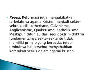 Kedua, Reformasi juga mengakibatkan 
terbelahnya agama Kristen menjadi sekte-sekte 
kecil; Lutherisme, Calvinisme, 
Anglicanisme, Quakerisme, Katholikisme. 
Meskipun ditunjau dari segi doktrin-doktrin 
fundamentalnya sekte-sekte itu tidak 
memiliki prinsip yang berbeda, tetapi 
timbulnya hal tersebut menyebabkan 
keretakan serius dalam agama kristen. 
 